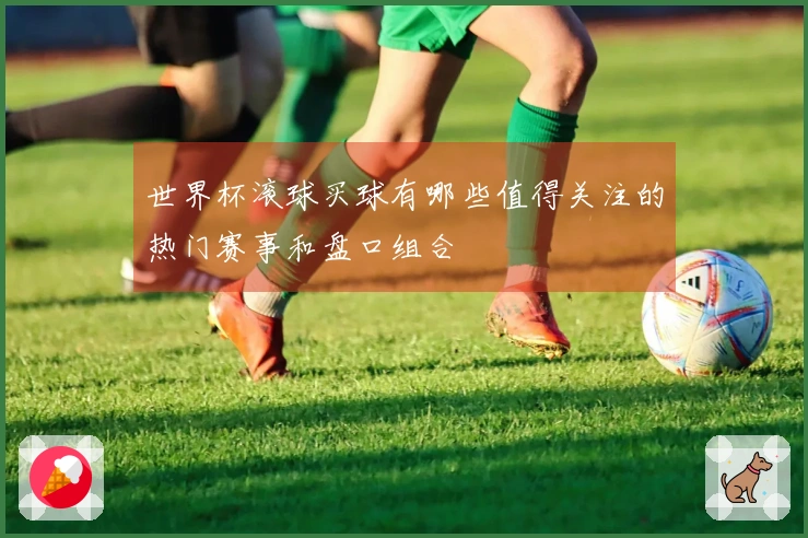 世界杯滚球买球有哪些值得关注的热门赛事和盘口组合